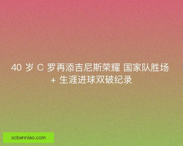40 岁 C 罗再添吉尼斯荣耀 国家队胜场 + 生涯进球双破纪录