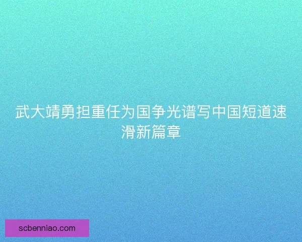 武大靖勇担重任为国争光谱写中国短道速滑新篇章