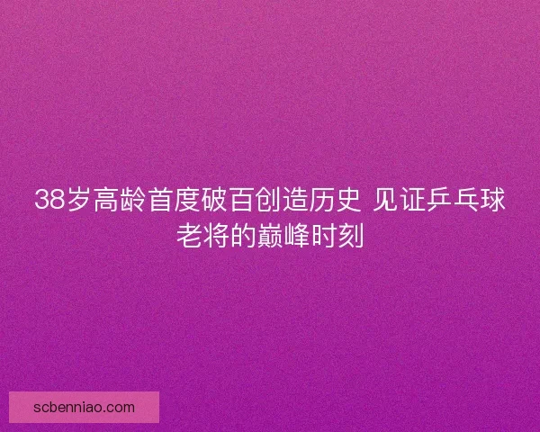 38岁高龄首度破百创造历史 见证乒乓球老将的巅峰时刻