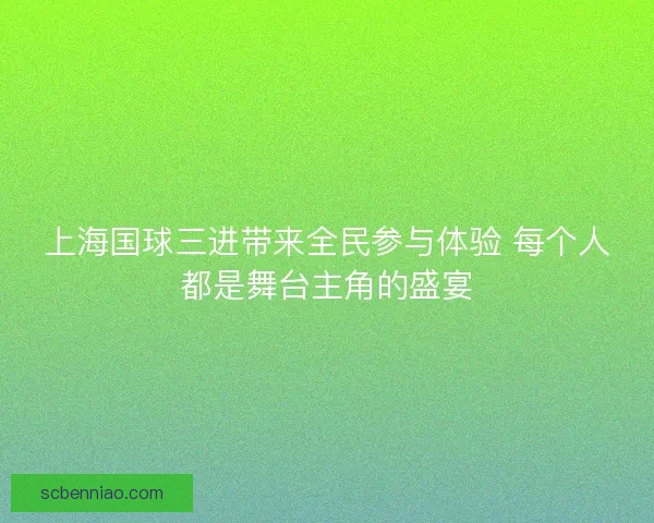 上海国球三进带来全民参与体验 每个人都是舞台主角的盛宴