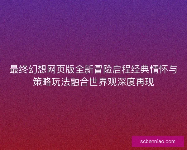 最终幻想网页版全新冒险启程经典情怀与策略玩法融合世界观深度再现