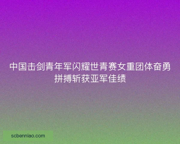 中国击剑青年军闪耀世青赛女重团体奋勇拼搏斩获亚军佳绩