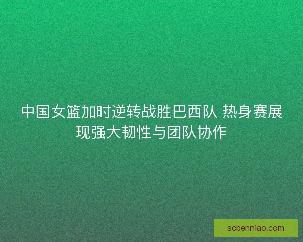 中国女篮加时逆转战胜巴西队 热身赛展现强大韧性与团队协作