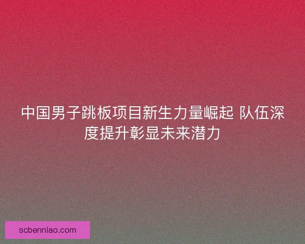 中国男子跳板项目新生力量崛起 队伍深度提升彰显未来潜力
