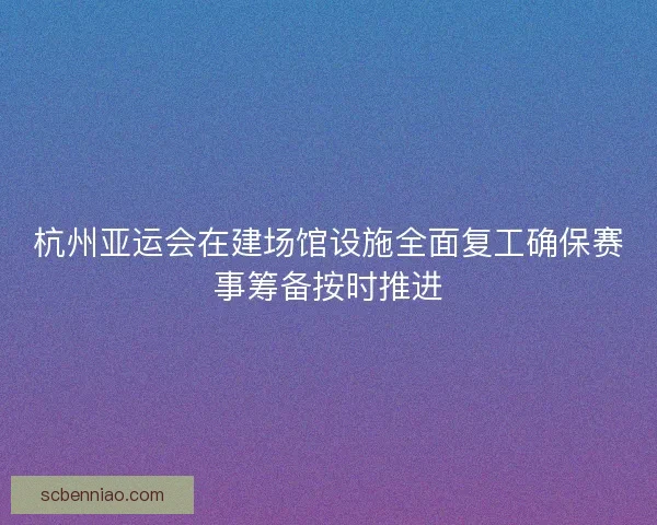 杭州亚运会在建场馆设施全面复工确保赛事筹备按时推进