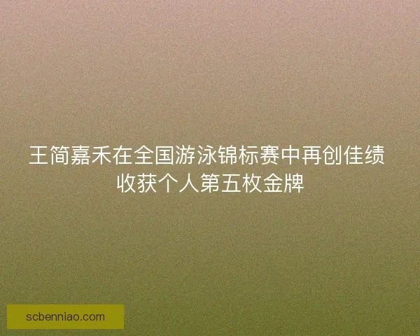 王简嘉禾在全国游泳锦标赛中再创佳绩 收获个人第五枚金牌
